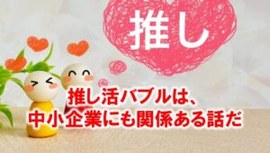 推し活バブルは中小企業にも関係がある話だ_展示会営業術